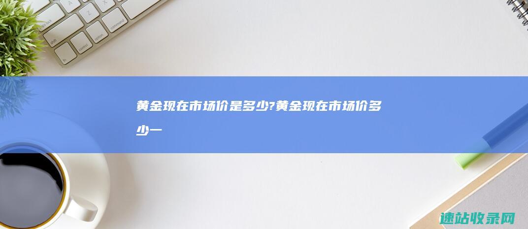 黄金现在市场价是多少? (黄金现在市场价多少一克2023)