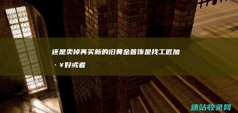 还是卖掉再买新的 旧黄金首饰是找工匠加工好 或者找金店以旧换新的好 (卖了跟买了的区别)