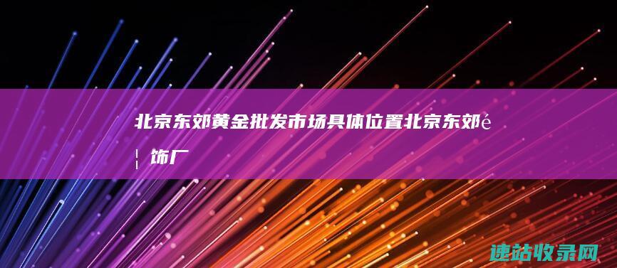 北京东郊黄金批发市场具体位置 (北京东郊首饰厂)