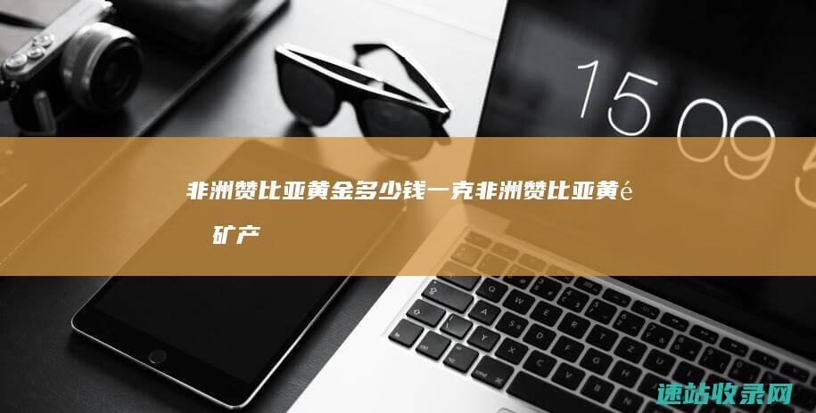 非洲赞比亚黄金多少钱一克 (非洲赞比亚黄金矿产公司介绍)