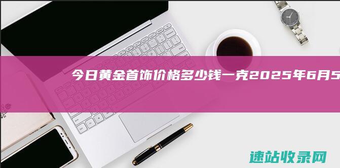 今日黄金首饰价格多少钱一克(2025年6月5日)