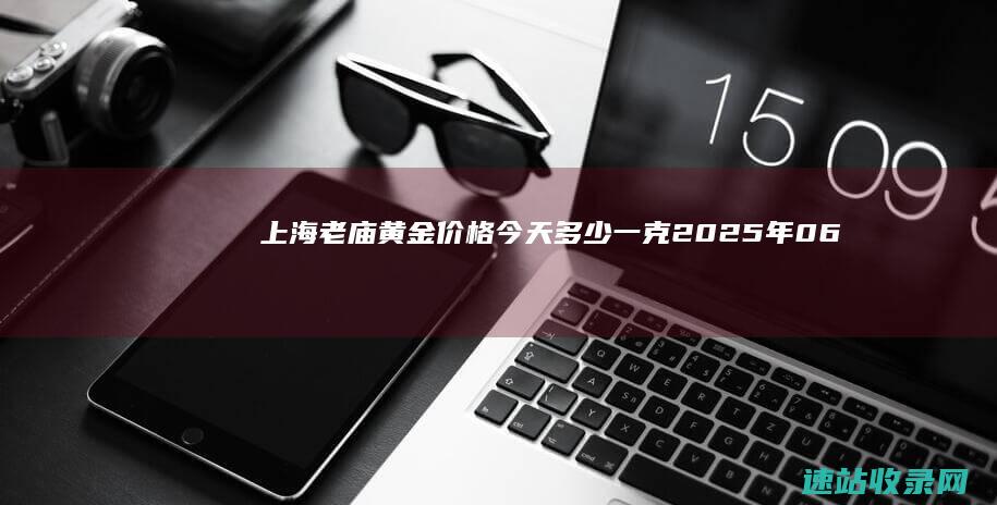 上海老庙黄金价格今天多少一克（2025年06月07日）-老庙