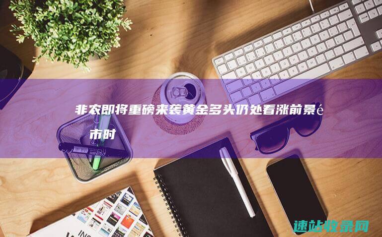 非农即将重磅来袭黄金多头仍处看涨前景-金市时讯