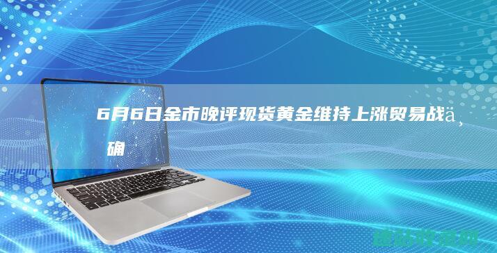 6月6日金市晚评：现货黄金维持上涨贸易战不确定性或加剧通胀下行压力-金市时讯
