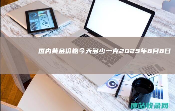 国内黄金价格今天多少一克（2025年6月6日）-黄金网