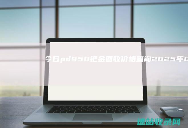 今日pd950钯金回收价格查询（2025年06月07日）-黄金回收