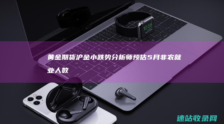 黄金期货沪金小跌势分析师预估5月非农就业人数-黄金期货