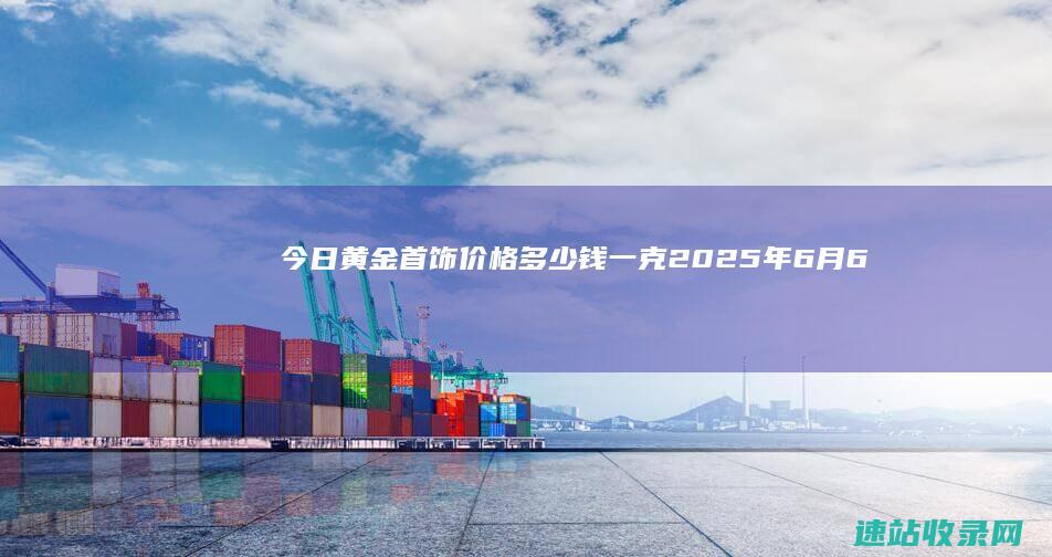 今日黄金首饰价格多少钱一克(2025年6月6日)-实物黄金
